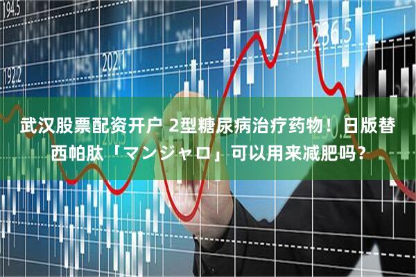 武汉股票配资开户 2型糖尿病治疗药物！日版替西帕肽「マンジャロ」可以用来减肥吗？